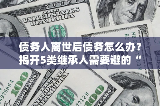 北京债务人离世后债务怎么办？揭开5类继承人需要避的“坑”