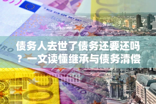 北京债务人去世了债务还要还吗？一文读懂继承与债务清偿